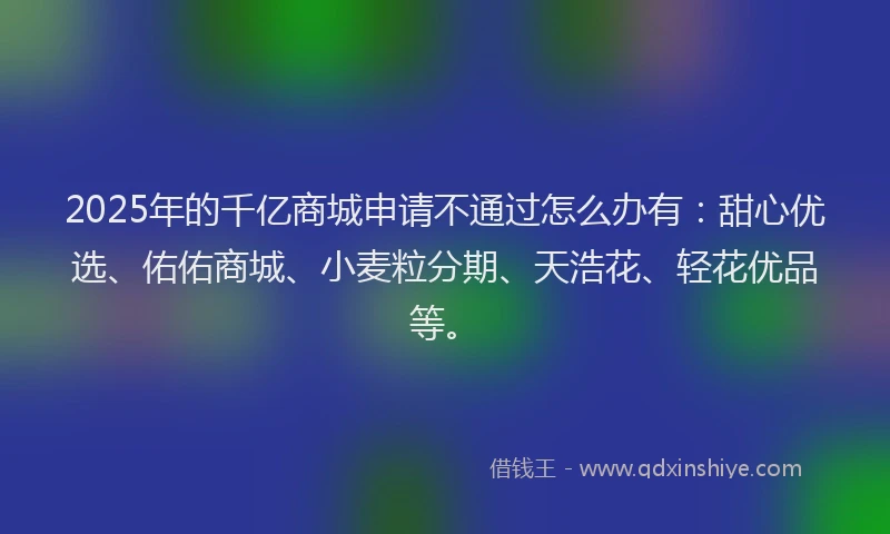 2025年的千亿商城申请不通过怎么办有：甜心优选、佑佑商城、小麦粒分期、天浩花、轻花优品等。