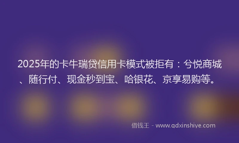 2025年的卡牛瑞贷信用卡模式被拒有：兮悦商城、随行付、现金秒到宝、哈银花、京享易购等。