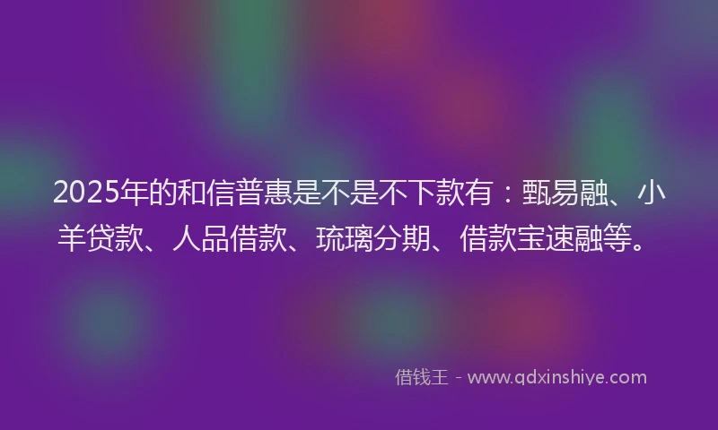 2025年的和信普惠是不是不下款有：甄易融、小羊贷款、人品借款、琉璃分期、借款宝速融等。