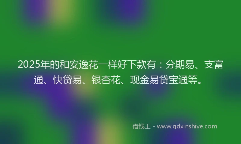 2025年的和安逸花一样好下款有：分期易、支富通、快贷易、银杏花、现金易贷宝通等。