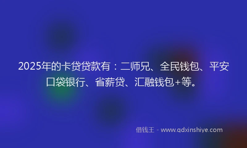 2025年的卡贷贷款有：二师兄、全民钱包、平安口袋银行、省薪贷、汇融钱包+等。