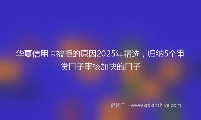 华夏信用卡被拒的原因2025年精选，归纳5个审贷口子审核加快的口子