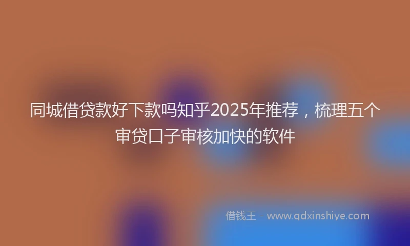 同城借贷款好下款吗知乎2025年推荐，梳理五个审贷口子审核加快的软件