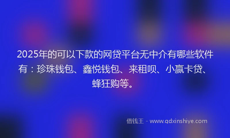 2025年的可以下款的网贷平台无中介有哪些软件有：珍珠钱包、鑫悦钱包、来租呗、小赢卡贷、蜂狂购等。