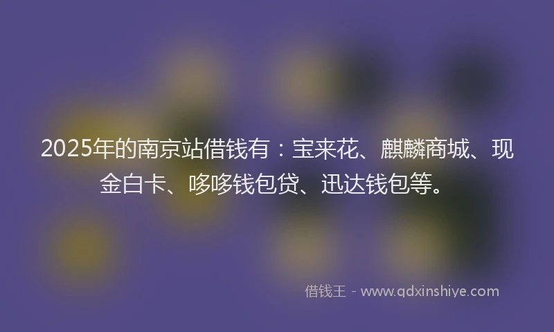 2025年的南京站借钱有：宝来花、麒麟商城、现金白卡、哆哆钱包贷、迅达钱包等。