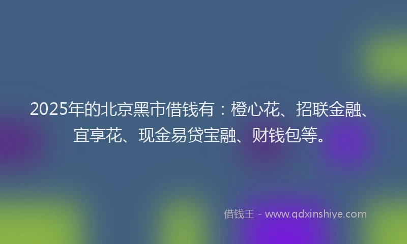 2025年的北京黑市借钱有：橙心花、招联金融、宜享花、现金易贷宝融、财钱包等。