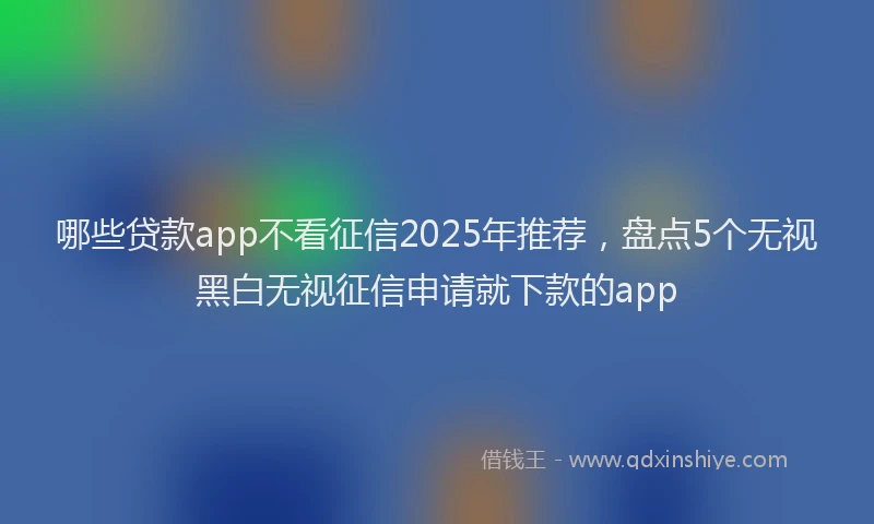 哪些贷款app不看征信2025年推荐，盘点5个无视黑白无视征信申请就下款的app
