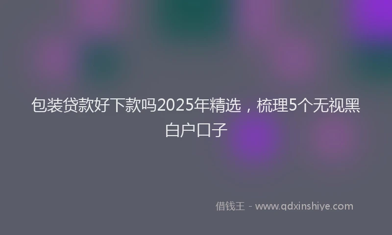 包装贷款好下款吗2025年精选，梳理5个无视黑白户口子