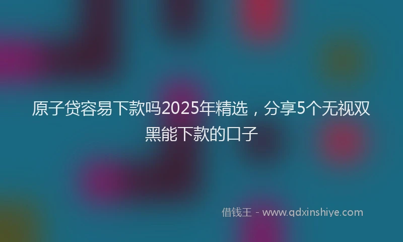 原子贷容易下款吗2025年精选，分享5个无视双黑能下款的口子