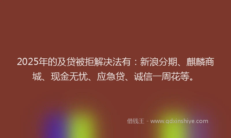 2025年的及贷被拒解决法有：新浪分期、麒麟商城、现金无忧、应急贷、诚信一周花等。