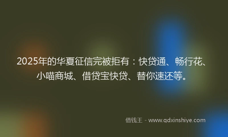 2025年的华夏征信完被拒有：快贷通、畅行花、小喵商城、借贷宝快贷、替你速还等。