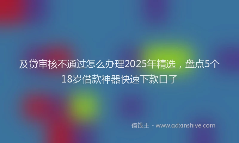 及贷审核不通过怎么办理2025年精选，盘点5个18岁借款神器快速下款口子