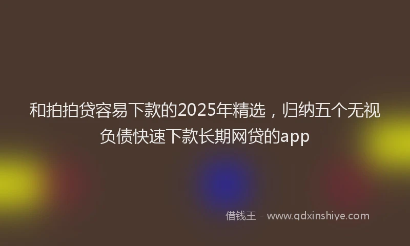 和拍拍贷容易下款的2025年精选，归纳五个无视负债快速下款长期网贷的app