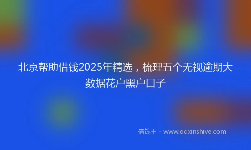 北京帮助借钱2025年精选，梳理五个无视逾期大数据花户黑户口子