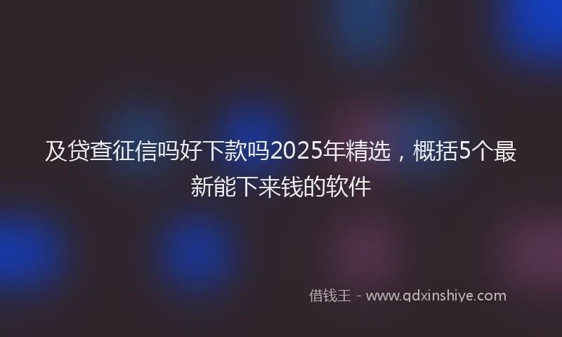 及贷查征信吗好下款吗2025年精选，概括5个最新能下来钱的软件