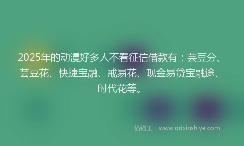 2025年的动漫好多人不看征信借款有：芸豆分、芸豆花、快捷宝融、戒易花、现金易贷宝融途、时代花等。