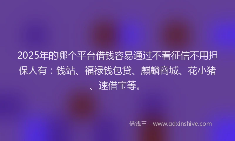 2025年的哪个平台借钱容易通过不看征信不用担保人有：钱站、福禄钱包贷、麒麟商城、花小猪、速借宝等。