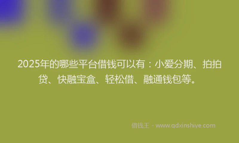 2025年的哪些平台借钱可以有：小爱分期、拍拍贷、快融宝盒、轻松借、融通钱包等。