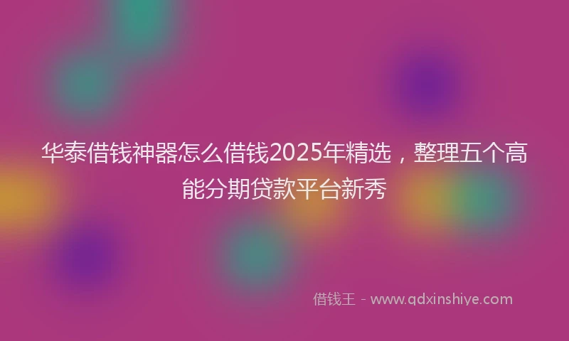 华泰借钱神器怎么借钱2025年精选，整理五个高能分期贷款平台新秀