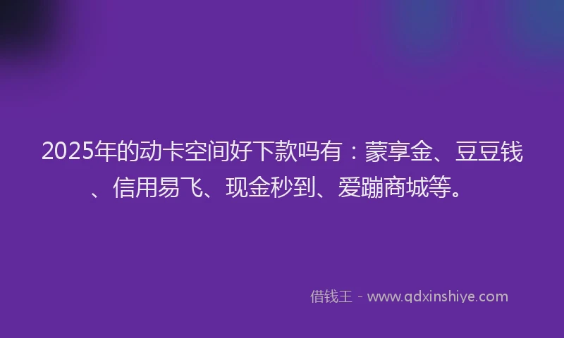 2025年的动卡空间好下款吗有：蒙享金、豆豆钱、信用易飞、现金秒到、爱蹦商城等。
