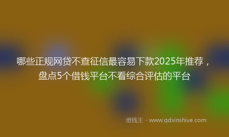 哪些正规网贷不查征信最容易下款2025年推荐，盘点5个借钱平台不看综合评估的平台