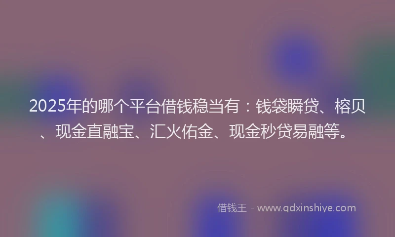 2025年的哪个平台借钱稳当有：钱袋瞬贷、榕贝、现金直融宝、汇火佑金、现金秒贷易融等。