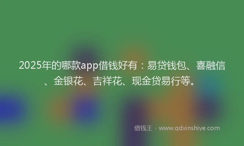 2025年的哪款app借钱好有：易贷钱包、喜融信、金银花、吉祥花、现金贷易行等。