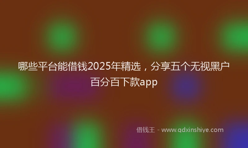 哪些平台能借钱2025年精选，分享五个无视黑户百分百下款app