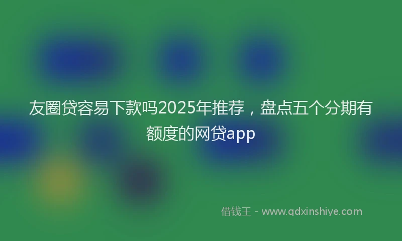 友圈贷容易下款吗2025年推荐，盘点五个分期有额度的网贷app