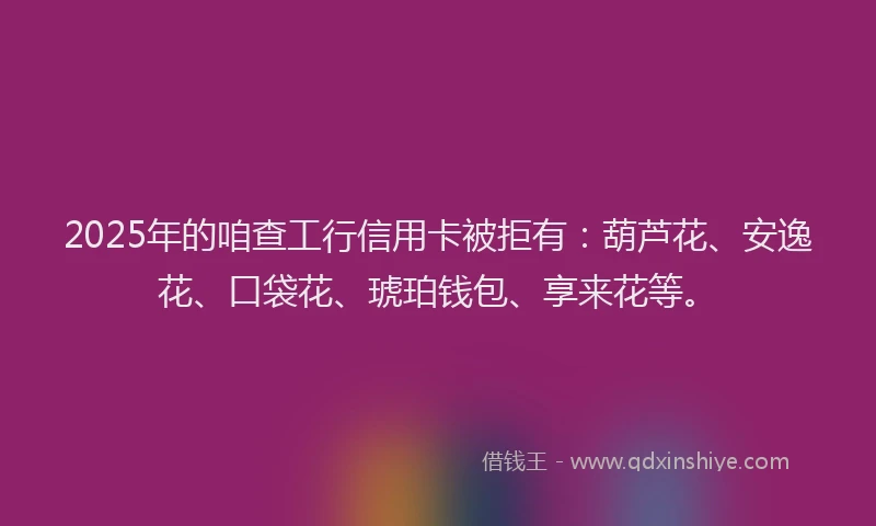 2025年的咱查工行信用卡被拒有：葫芦花、安逸花、口袋花、琥珀钱包、享来花等。