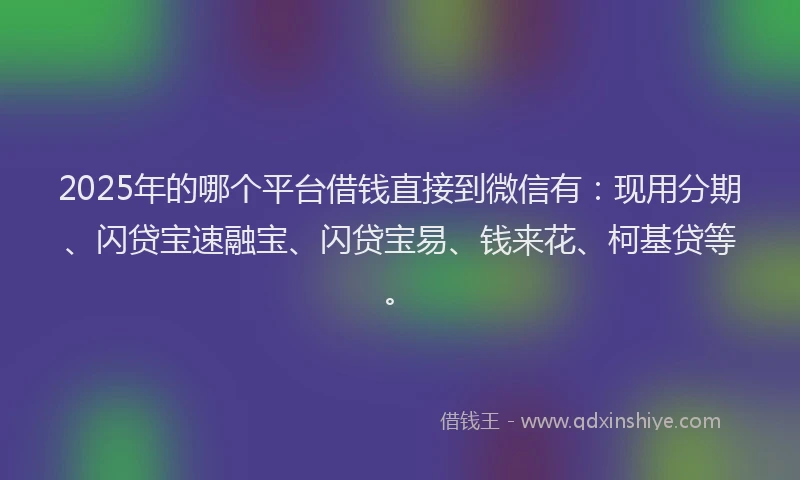 2025年的哪个平台借钱直接到微信有：现用分期、闪贷宝速融宝、闪贷宝易、钱来花、柯基贷等。