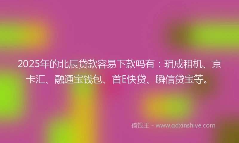 2025年的北辰贷款容易下款吗有：玥成租机、京卡汇、融通宝钱包、首E快贷、瞬信贷宝等。