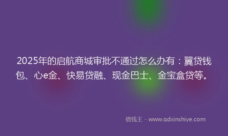 2025年的启航商城审批不通过怎么办有：翼贷钱包、心e金、快易贷融、现金巴士、金宝盒贷等。