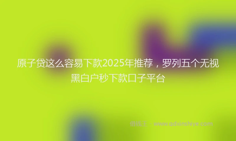 原子贷这么容易下款2025年推荐，罗列五个无视黑白户秒下款口子平台