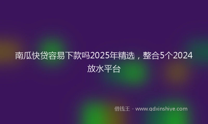 南瓜快贷容易下款吗2025年精选，整合5个2024放水平台