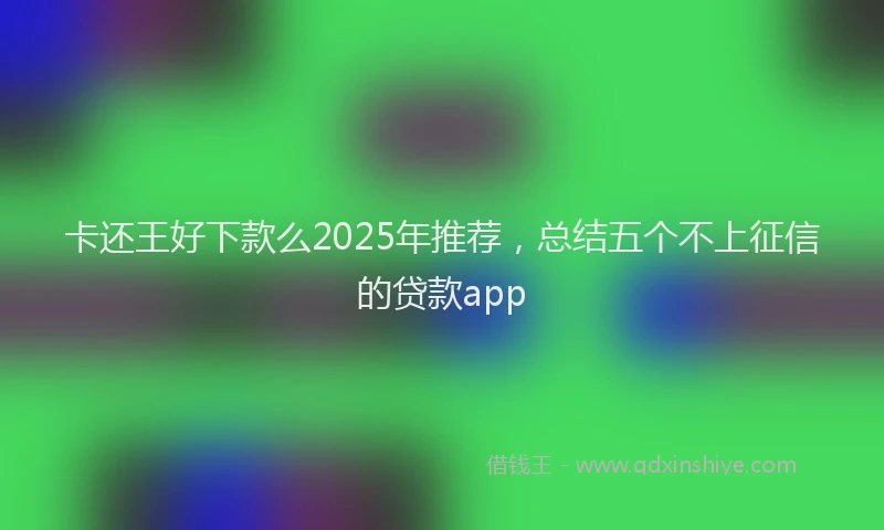 卡还王好下款么2025年推荐，总结五个不上征信的贷款app