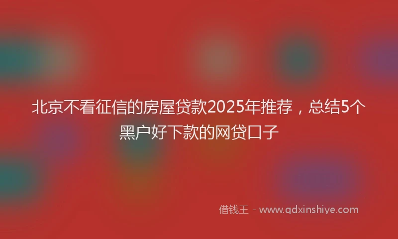 北京不看征信的房屋贷款2025年推荐，总结5个黑户好下款的网贷口子