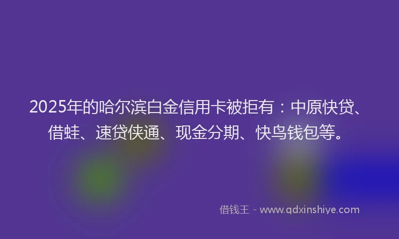 2025年的哈尔滨白金信用卡被拒有：中原快贷、借蛙、速贷侠通、现金分期、快鸟钱包等。