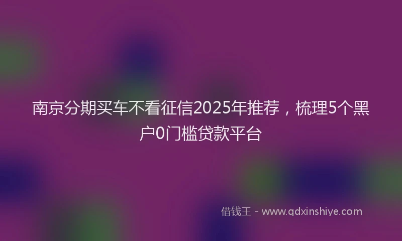 南京分期买车不看征信2025年推荐，梳理5个黑户0门槛贷款平台
