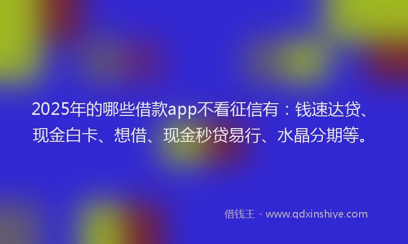 2025年的哪些借款app不看征信有：钱速达贷、现金白卡、想借、现金秒贷易行、水晶分期等。