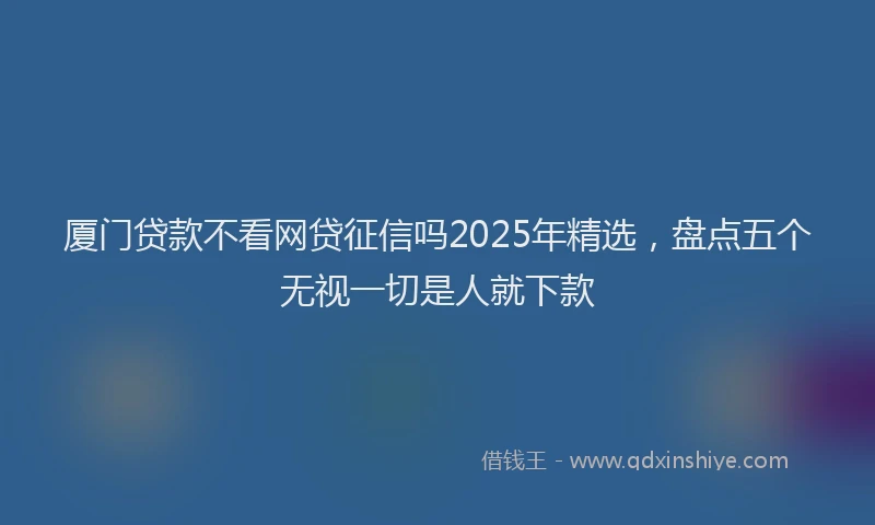 厦门贷款不看网贷征信吗2025年精选，盘点五个无视一切是人就下款