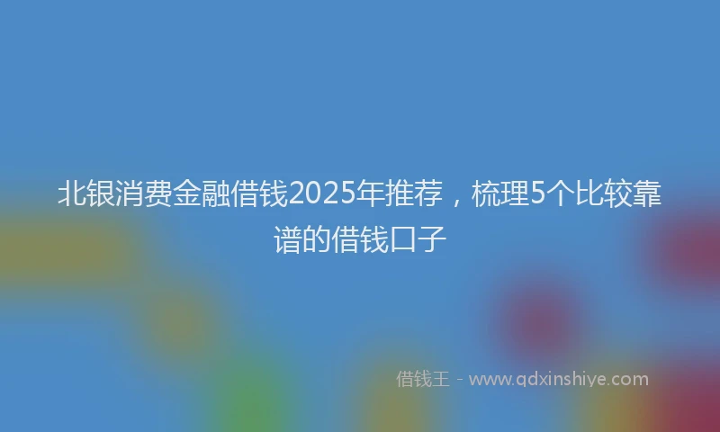 北银消费金融借钱2025年推荐，梳理5个比较靠谱的借钱口子