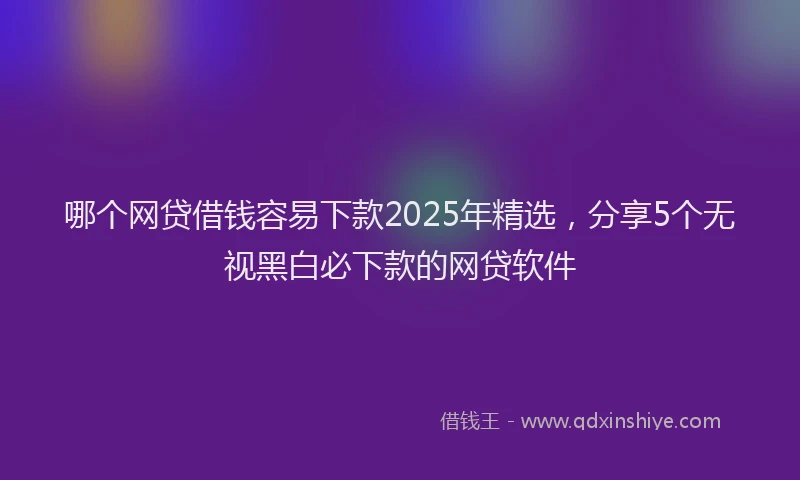 哪个网贷借钱容易下款2025年精选，分享5个无视黑白必下款的网贷软件