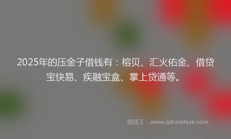 2025年的压金子借钱有：榕贝、汇火佑金、借贷宝快易、疾融宝盒、掌上贷通等。