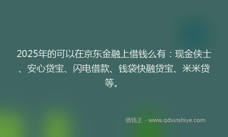 2025年的可以在京东金融上借钱么有：现金侠士、安心贷宝、闪电借款、钱袋快融贷宝、米米贷等。