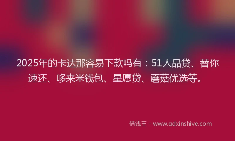 2025年的卡达那容易下款吗有：51人品贷、替你速还、哆来米钱包、星愿贷、蘑菇优选等。