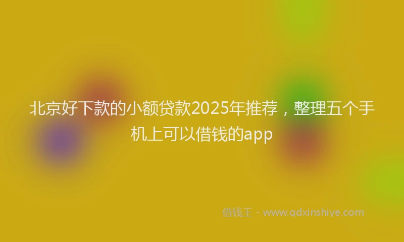 北京好下款的小额贷款2025年推荐，整理五个手机上可以借钱的app
