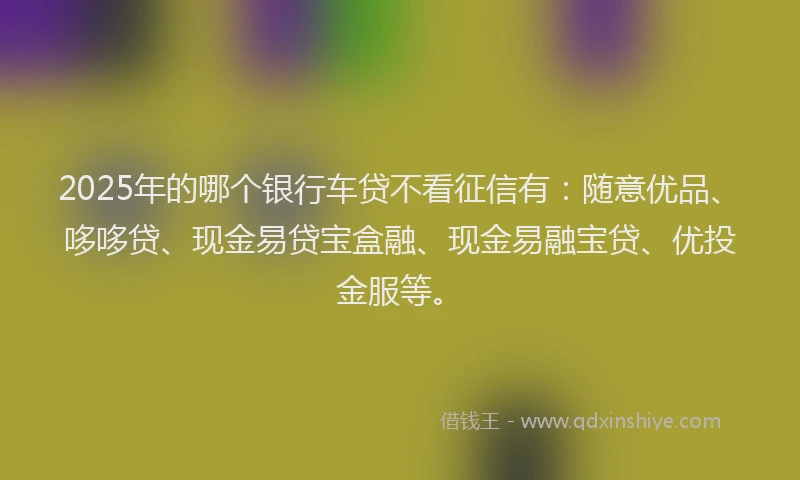 2025年的哪个银行车贷不看征信有：随意优品、哆哆贷、现金易贷宝盒融、现金易融宝贷、优投金服等。