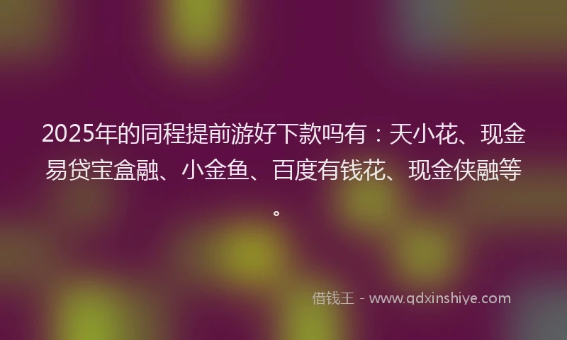 2025年的同程提前游好下款吗有：天小花、现金易贷宝盒融、小金鱼、百度有钱花、现金侠融等。