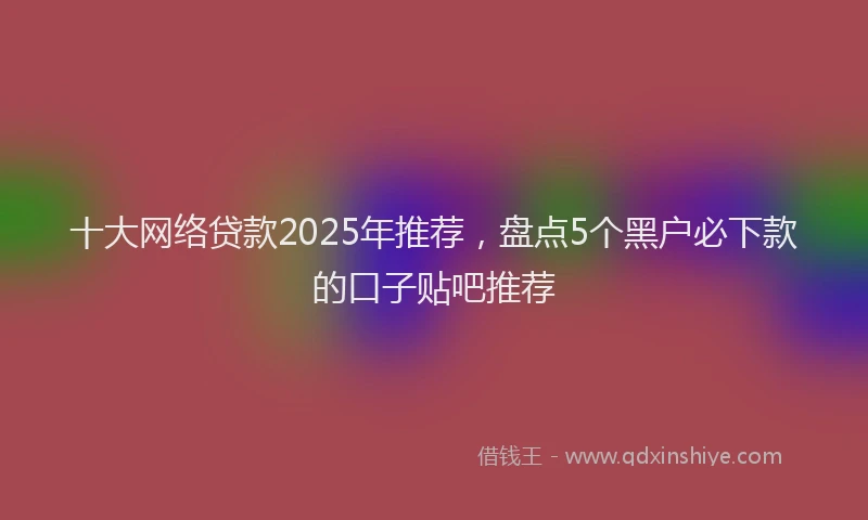 十大网络贷款2025年推荐，盘点5个黑户必下款的口子贴吧推荐